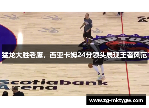 猛龙大胜老鹰,西亚卡姆24分领头展现王者风范