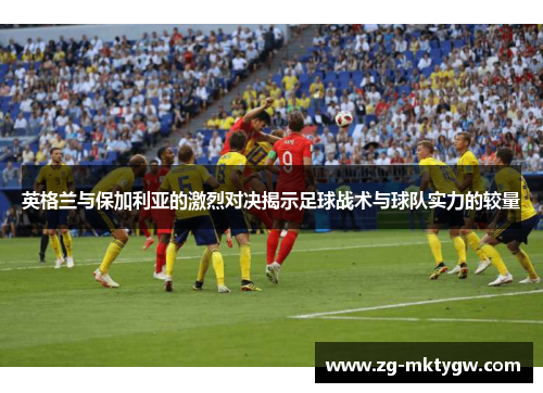 英格兰与保加利亚的激烈对决揭示足球战术与球队实力的较量